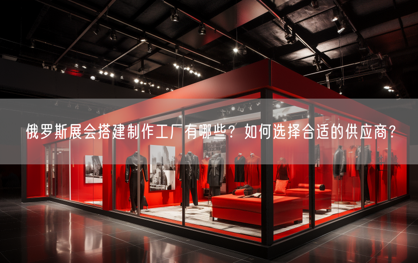 俄羅斯展會(huì)搭建制作工廠有哪些？如何選擇合適的供應(yīng)商？(圖1)